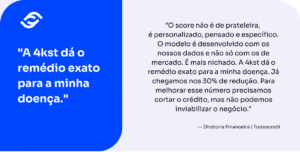 A imagem é um card informativo dividido verticalmente em duas partes. À esquerda, há um bloco azul vibrante com texto em branco; à direita, um bloco cinza claro com texto em preto. Lado Esquerdo (Frase de Efeito): No topo, está o logotipo da empresa (dois arcos que se cruzam). Logo abaixo, em letras grandes e negrito, lê-se o destaque do depoimento: "A 4kst dá o remédio exato para a minha doença." Lado Direito (Texto Detalhado): Apresenta o depoimento completo em parágrafo único: "O score não é de prateleira, é personalizado, pensado e específico. O modelo é desenvolvido com os nossos dados e não só com os de mercado. É mais nichado. A 4kst dá o remédio exato para a minha doença. Já chegamos nos 30% de redução. Para melhorar esse número precisamos cortar o crédito, mas não podemos inviabilizar o negócio." Assinatura: — Diretoria Financeira da empresa Todescredi.